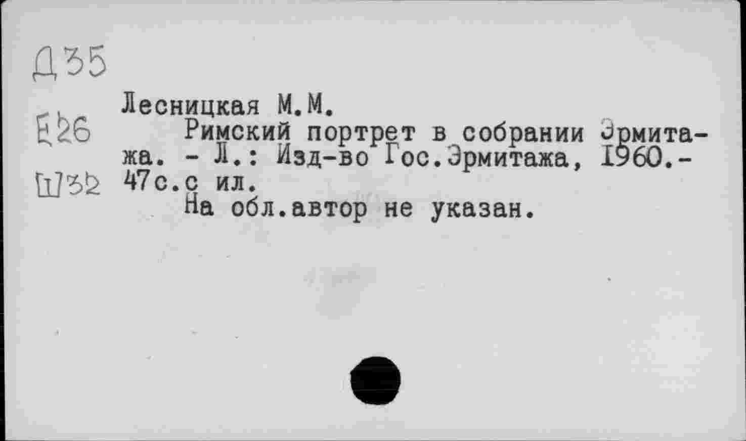 ﻿Û55
Ш5!2
Лесницкая М.М.
Римский портрет в собрании Эрмитажа. - Л.: Изд-во Гос.Эрмитажа, Х96О.-47с.с ил.
На обл.автор не указан.